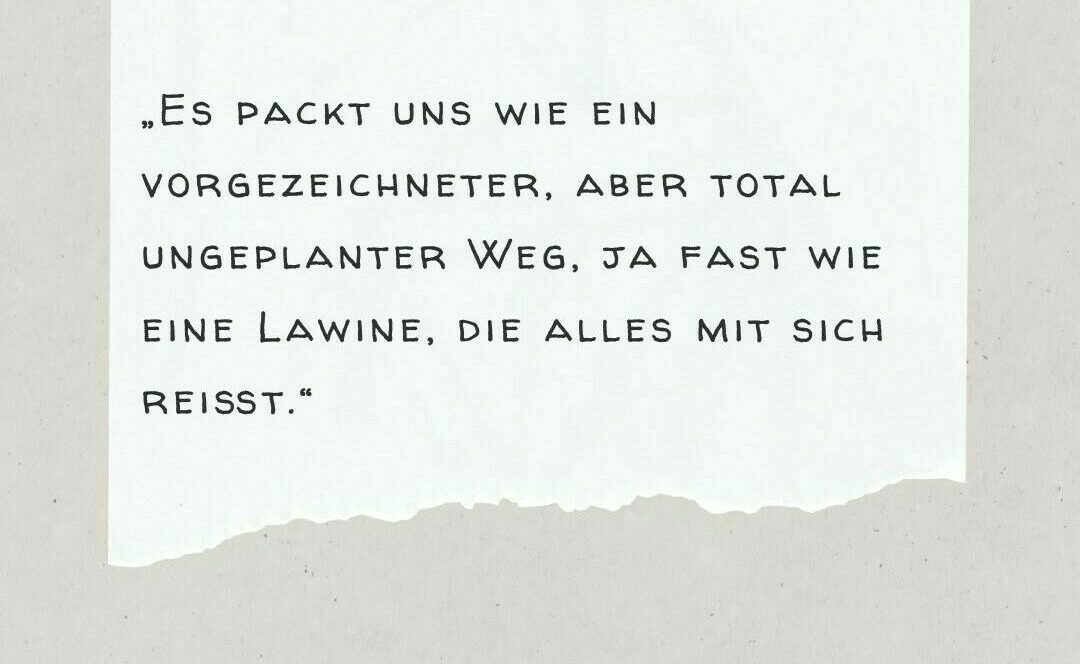 Zitat - „Es packt uns wie ein vorgezeichneter, aber total ungeplanter Weg, ja fast wie eine Lawine, die alles mit sich reißt.“